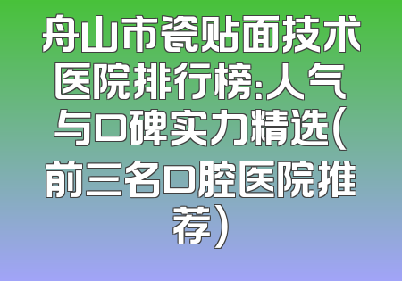 舟山市瓷贴面技术医院排行榜：人气与口碑实力精选（前三名口腔医院推荐）