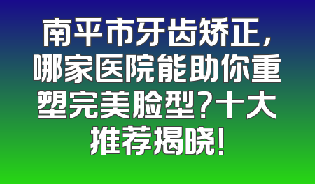 南平市牙齿矫正，哪家医院能助你重塑完美脸型？十大推荐揭晓！