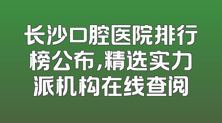 长沙口腔医院排行榜公布，精选实力派机构在线查阅