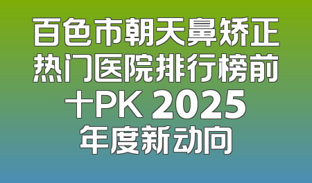 百色市朝天鼻矫正热门医院排行榜前十PK 2025年度新动向
