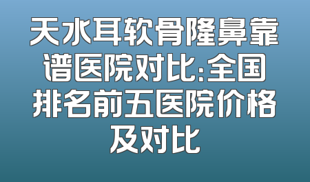 天水耳软骨隆鼻靠谱医院对比：全国排名前五医院价格及对比