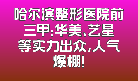 哈尔滨整形医院前三甲：华美、艺星等实力出众，人气爆棚！
