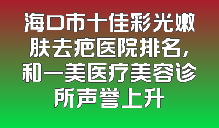 海口市十佳彩光嫩肤去疤医院排名，和一美医疗美容诊所声誉上升