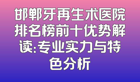 邯郸牙再生术医院排名榜前十优势解读：专业实力与特色分析