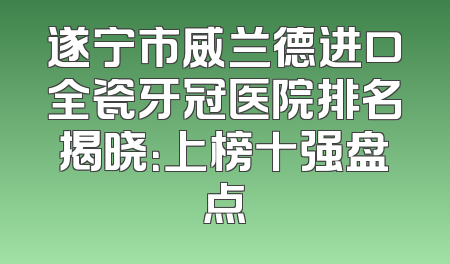 遂宁市威兰德进口全瓷牙冠医院排名揭晓：上榜十强盘点