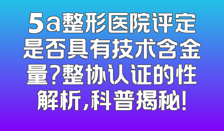 5a整形医院评定是否具有技术含金量？整协认证的性解析，科普揭秘！