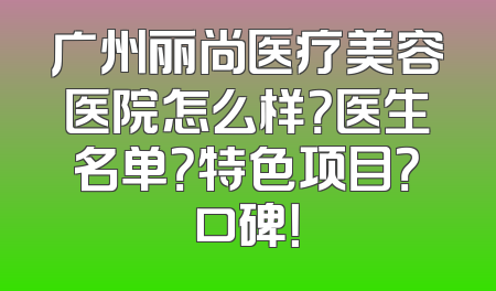 广州丽尚医疗美容医院怎么样？医生名单？特色项目？口碑！