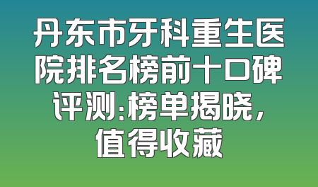 丹东市牙科重生医院排名榜前十口碑评测：榜单揭晓，值得收藏