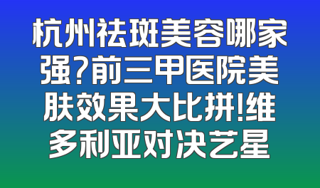 杭州祛斑美容哪家强？前三甲医院美肤效果大比拼！维多利亚对决艺星