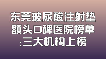 东莞玻尿酸注射垫额头口碑医院榜单：三大机构上榜