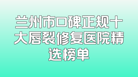兰州市口碑正规十大唇裂修复医院精选榜单