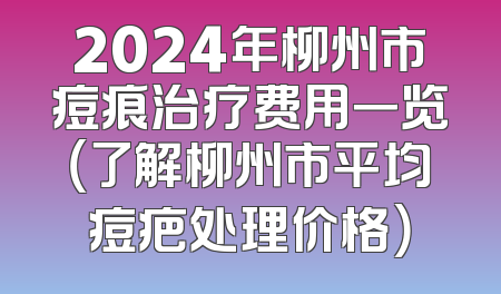 2024年柳州市痘痕治疗费用一览（了解柳州市平均痘疤处理价格）
