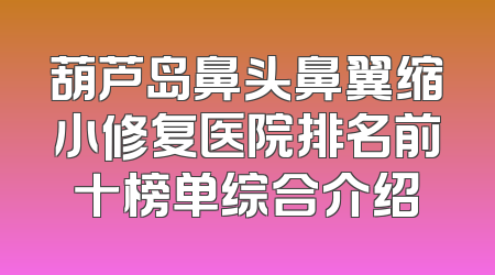 葫芦岛鼻头鼻翼缩小修复医院排名前十榜单综合介绍