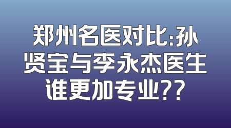 郑州名医对比：孙贤宝与李永杰医生谁更加专业？？
