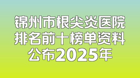 锦州市根尖炎医院排名前十榜单资料公布2025年
