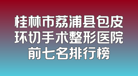 桂林市荔浦县包皮环切手术整形医院前七名排行榜