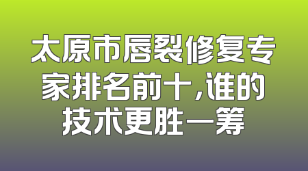 太原市唇裂修复专家排名前十，谁的技术更胜一筹