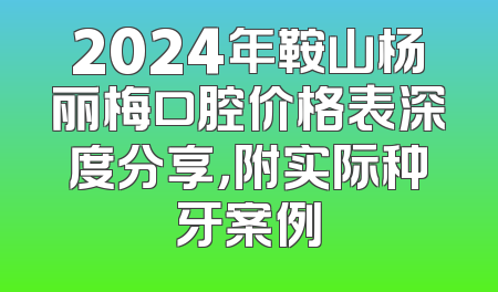 2024年鞍山杨丽梅口腔价格表深度分享，附实际种牙案例