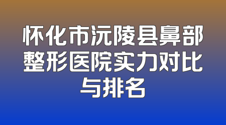 怀化市沅陵县鼻部整形医院实力对比与排名