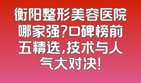 衡阳整形美容医院哪家强？口碑榜前五精选，技术与人气大对决！