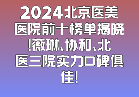 2024北京医美医院前十榜单揭晓！薇琳、协和、北医三院实力口碑俱佳！