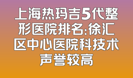 上海热玛吉5代整形医院排名：徐汇区中心医院科技术声誉较高