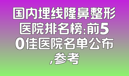 国内埋线隆鼻整形医院排名榜：前50佳医院名单公布，参考