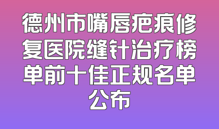 德州市嘴唇疤痕修复医院缝针治疗榜单前十佳正规名单公布
