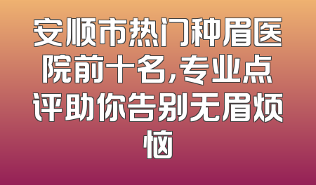 安顺市热门种眉医院前十名，专业点评助你告别无眉烦恼