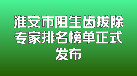 淮安市阻生齿拔除专家排名榜单正式发布