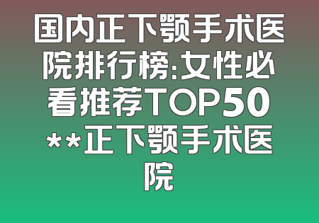 国内正下颚手术医院排行榜：女性必看推荐TOP50**正下颚手术医院