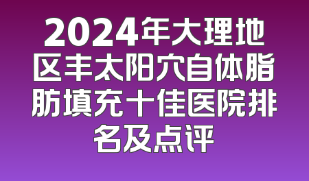 2024年大理地区丰太阳穴自体脂肪填充十佳医院排名及点评