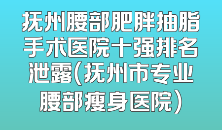 抚州腰部肥胖抽脂手术医院十强排名泄露（抚州市专业腰部瘦身医院）