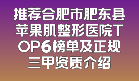 推荐合肥市肥东县苹果肌整形医院TOP6榜单及正规三甲资质介绍
