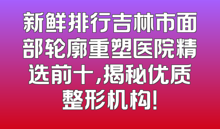 新鲜排行吉林市面部轮廓重塑医院精选前十，揭秘优质整形机构！