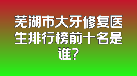 芜湖市大牙修复医生排行榜前十名是谁？