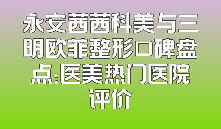 永安茜茜科美与三明欧菲整形口碑盘点：医美热门医院评价