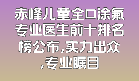 赤峰儿童全口涂氟专业医生前十排名榜公布，实力出众，专业瞩目