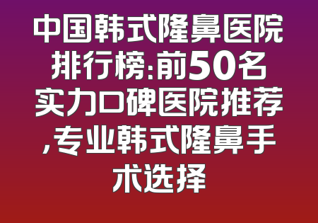 中国韩式隆鼻医院排行榜：前50名实力口碑医院推荐，专业韩式隆鼻手术选择