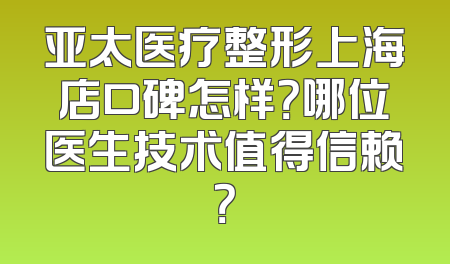 亚太医疗整形上海店口碑怎样？哪位医生技术值得信赖？