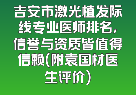 吉安市激光植发际线专业医师排名，信誉与资质皆值得信赖（附袁国材医生评价）