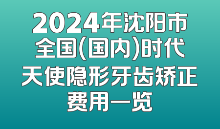 2024年沈阳市全国（国内）时代天使隐形牙齿矫正费用一览