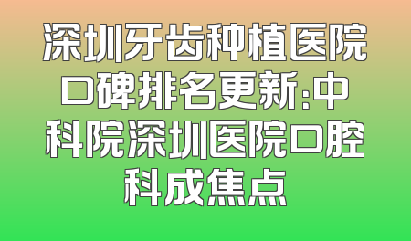 深圳牙齿种植医院口碑排名更新：中科院深圳医院口腔科成焦点