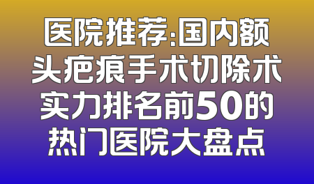 医院推荐：国内额头疤痕手术切除术实力排名前50的热门医院大盘点