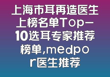 上海市耳再造医生上榜名单Top_10选耳专家推荐榜单，medpor医生推荐