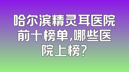哈尔滨精灵耳医院前十榜单，哪些医院上榜？