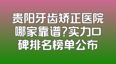 贵阳牙齿矫正医院哪家靠谱？实力口碑排名榜单公布