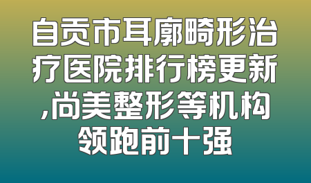 自贡市耳廓畸形治疗医院排行榜更新，尚美整形等机构领跑前十强