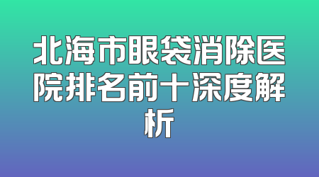 北海市眼袋消除医院排名前十深度解析
