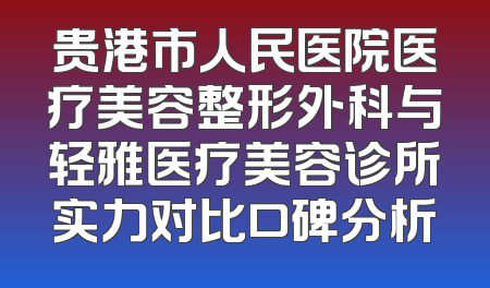 贵港市人民医院医疗美容整形外科与轻雅医疗美容诊所实力对比口碑分析
